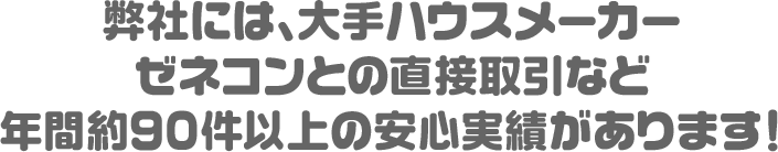 弊社には、大手ハウスメーカーゼネコンとの直接取引など年間約90件の安心実績があります